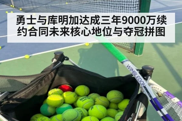 勇士与库明加达成三年9000万续约合同未来核心地位与夺冠拼图