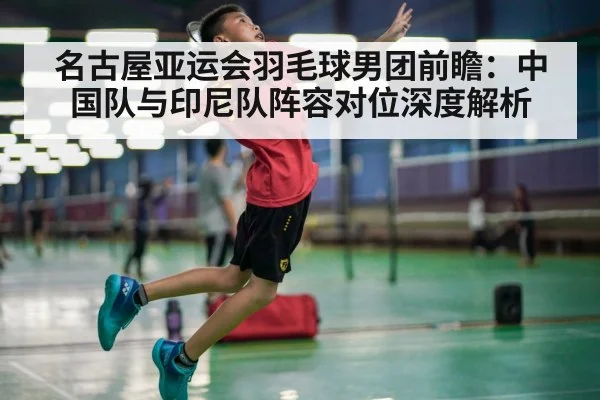 名古屋亚运会羽毛球男团前瞻：中国队与印尼队阵容对位深度解析