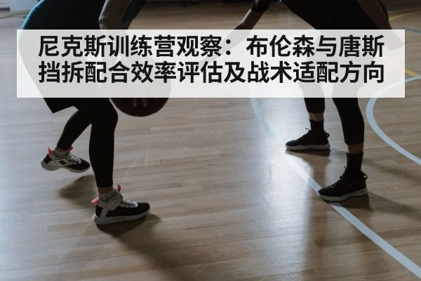 尼克斯训练营观察：布伦森与唐斯挡拆配合效率评估及战术适配方向